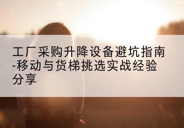 方正移动式升降机怎么选-工厂采购升降设备避坑指南-移动与货梯挑选实战经验分享