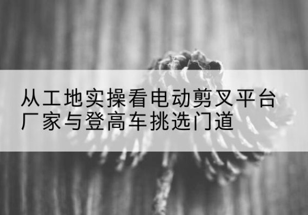方正电动剪叉升降平台厂家-从工地实操看电动剪叉平台厂家与登高车挑选门道